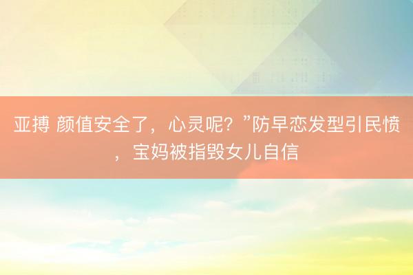 亚搏 颜值安全了,心灵呢?”防早恋发型引民愤,宝妈被指毁女儿自信