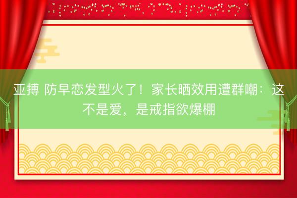 亚搏 防早恋发型火了!家长晒效用遭群嘲:这不是爱,是戒指欲爆棚