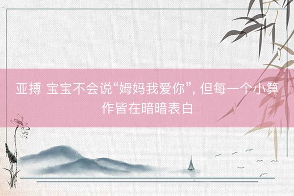 亚搏 宝宝不会说“姆妈我爱你”, 但每一个小算作皆在暗暗表白