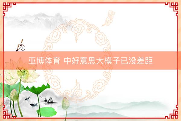 亚博体育 中好意思大模子已没差距
