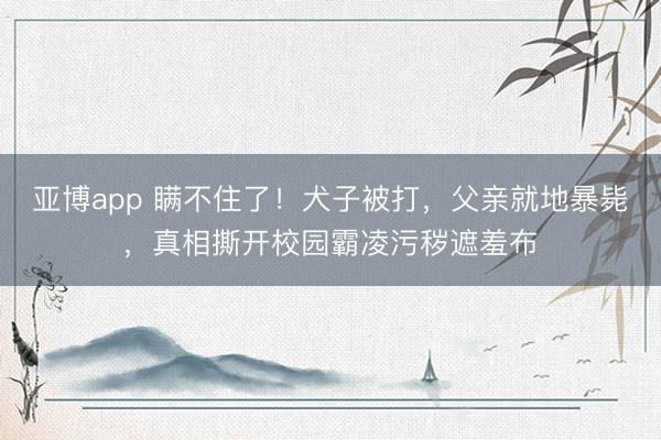 亚博app 瞒不住了！犬子被打，父亲就地暴毙，真相撕开校园霸凌污秽遮羞布