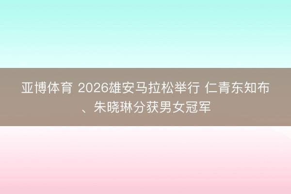 亚博体育 2026雄安马拉松举行 仁青东知布、朱晓琳分获男女冠军