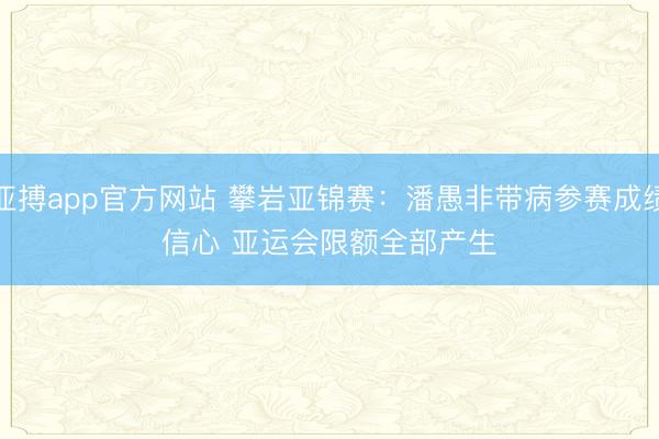 亚搏app官方网站 攀岩亚锦赛：潘愚非带病参赛成绩信心 亚运会限额全部产生