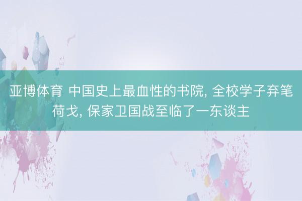 亚博体育 中国史上最血性的书院, 全校学子弃笔荷戈, 保家卫国战至临了一东谈主
