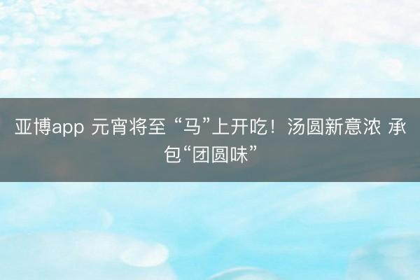 亚博app 元宵将至 “马”上开吃!汤圆新意浓 承包“团圆味”