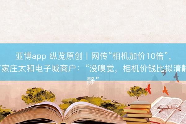亚博app 纵览原创丨网传“相机加价10倍”,石家庄太和电子城商户:“没嗅觉,相机价钱比拟清静”