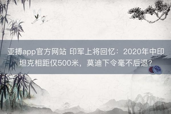 亚搏app官方网站 印军上将回忆：2020年中印坦克相距仅500米，莫迪下令毫不后退？