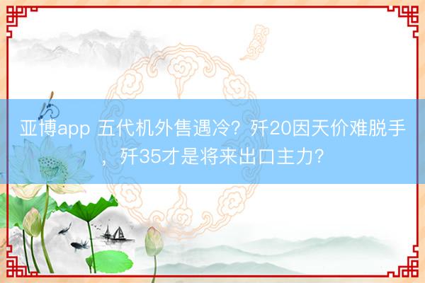 亚博app 五代机外售遇冷？歼20因天价难脱手，歼35才是将来出口主力？