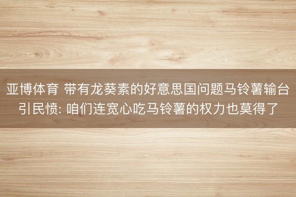 亚博体育 带有龙葵素的好意思国问题马铃薯输台引民愤: 咱们连宽心吃马铃薯的权力也莫得了