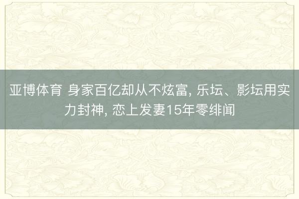 亚博体育 身家百亿却从不炫富， 乐坛、影坛用实力封神， 恋上发妻15年零绯闻