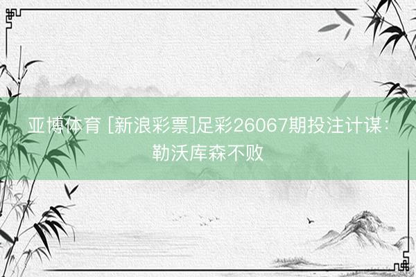 亚博体育 [新浪彩票]足彩26067期投注计谋：勒沃库森不败