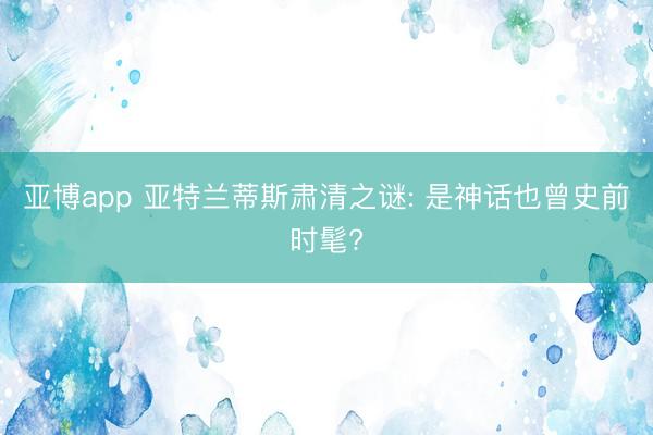 亚博app 亚特兰蒂斯肃清之谜: 是神话也曾史前时髦?