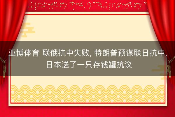 亚博体育 联俄抗中失败， 特朗普预谋联日抗中， 日本送了一只存钱罐抗议
