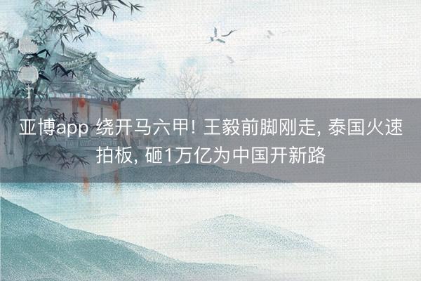 亚博app 绕开马六甲! 王毅前脚刚走， 泰国火速拍板， 砸1万亿为中国开新路