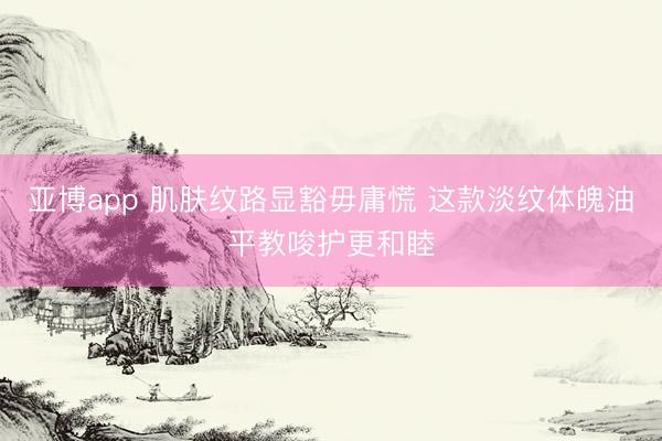 亚博app 肌肤纹路显豁毋庸慌 这款淡纹体魄油平教唆护更和睦