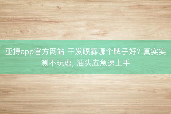 亚搏app官方网站 干发喷雾哪个牌子好? 真实实测不玩虚， 油头应急速上手