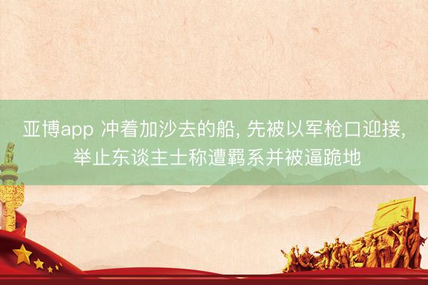 亚博app 冲着加沙去的船， 先被以军枪口迎接， 举止东谈主士称遭羁系并被逼跪地