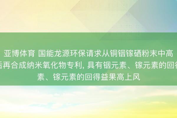 亚博体育 国能龙源环保请求从铜铟镓硒粉末中高效索求铟镓后再合成纳米氧化物专利， 具有铟元素、镓元素的回得益果高上风