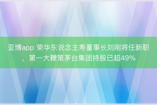 亚博app 荣华东说念主寿董事长刘刚将任新职，第一大鞭策茅台集团持股已超49%