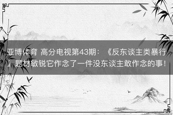 亚博体育 高分电视第43期：《反东谈主类暴行》题材敏锐它作念了一件没东谈主敢作念的事！