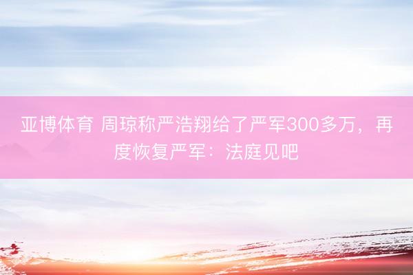 亚博体育 周琼称严浩翔给了严军300多万，再度恢复严军：法庭见吧