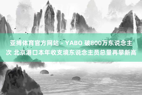 亚搏体育官方网站 - YABO 破800万东说念主次 北京港口本年收支境东说念主员总量再攀新高