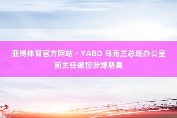 亚搏体育官方网站 - YABO 乌克兰总统办公室前主任被控涉嫌恶臭
