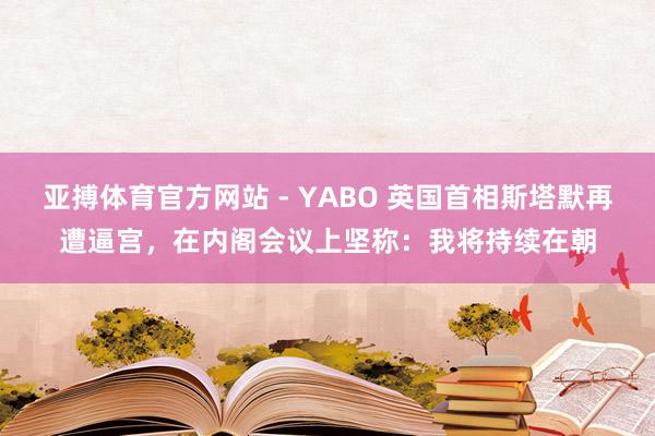 亚搏体育官方网站 - YABO 英国首相斯塔默再遭逼宫，在内阁会议上坚称：我将持续在朝