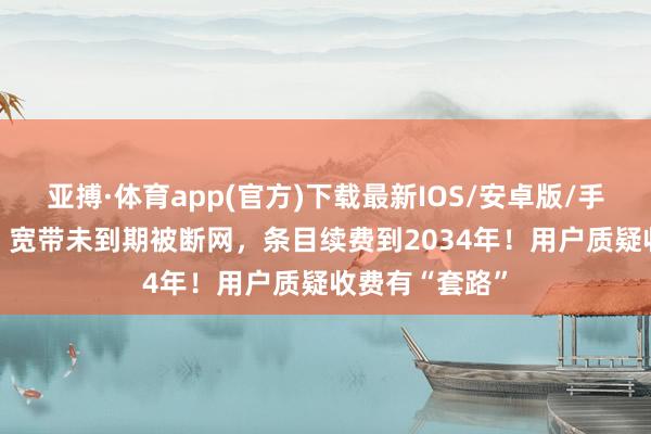 亚搏·体育app(官方)下载最新IOS/安卓版/手机版APP下载 宽带未到期被断网，条目续费到2034年！用户质疑收费有“套路”