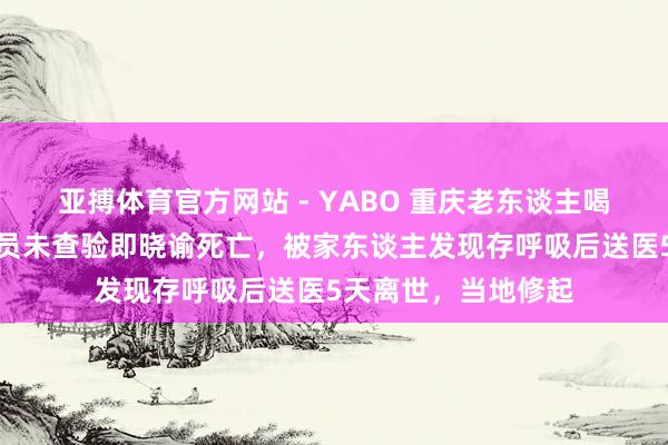 亚搏体育官方网站 - YABO 重庆老东谈主喝农药后急救东谈主员未查验即晓谕死亡，被家东谈主发现存呼吸后送医5天离世，当地修起