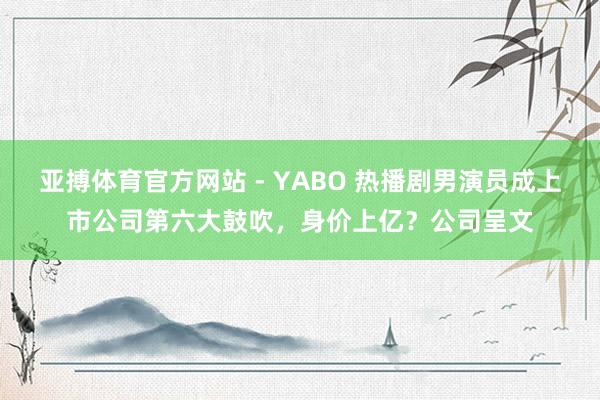 亚搏体育官方网站 - YABO 热播剧男演员成上市公司第六大鼓吹，身价上亿？公司呈文