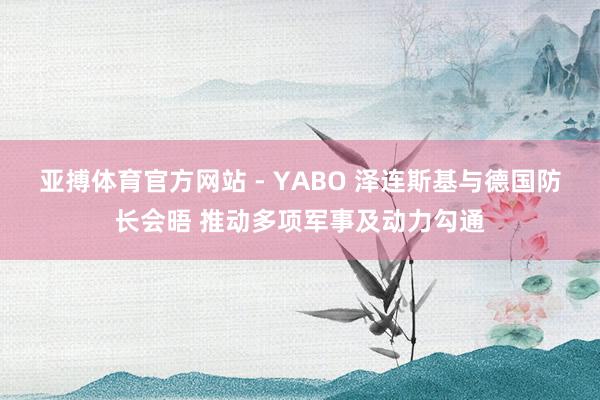 亚搏体育官方网站 - YABO 泽连斯基与德国防长会晤 推动多项军事及动力勾通