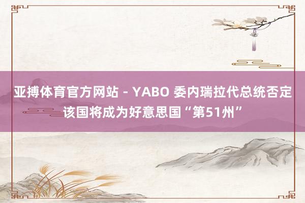 亚搏体育官方网站 - YABO 委内瑞拉代总统否定该国将成为好意思国“第51州”