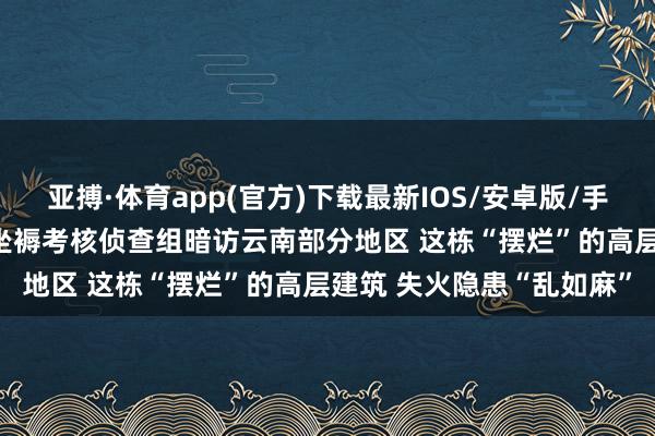 亚搏·体育app(官方)下载最新IOS/安卓版/手机版APP下载 中央安全坐褥考核侦查组暗访云南部分地区 这栋“摆烂”的高层建筑 失火隐患“乱如麻”