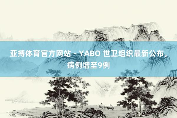 亚搏体育官方网站 - YABO 世卫组织最新公布，病例增至9例