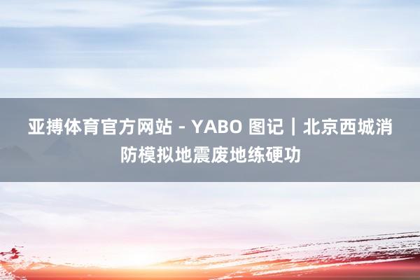 亚搏体育官方网站 - YABO 图记｜北京西城消防模拟地震废地练硬功