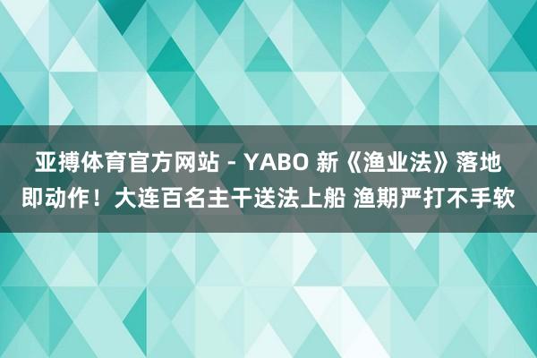 亚搏体育官方网站 - YABO 新《渔业法》落地即动作！大连百名主干送法上船 渔期严打不手软