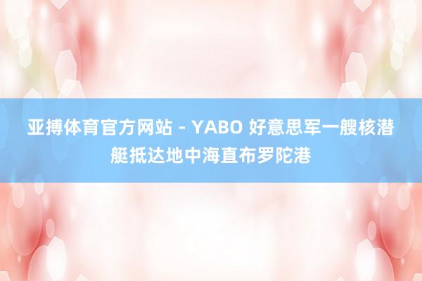 亚搏体育官方网站 - YABO 好意思军一艘核潜艇抵达地中海直布罗陀港