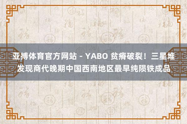 亚搏体育官方网站 - YABO 贫瘠破裂！三星堆发现商代晚期中国西南地区最早纯陨铁成品