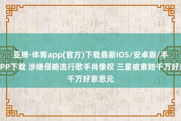 亚搏·体育app(官方)下载最新IOS/安卓版/手机版APP下载 涉嫌侵略流行歌手肖像权 三星被索赔千万好意思元