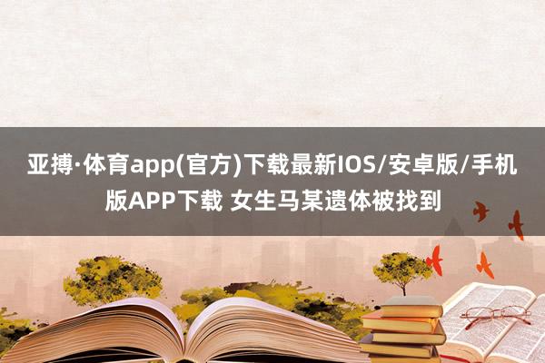 亚搏·体育app(官方)下载最新IOS/安卓版/手机版APP下载 女生马某遗体被找到