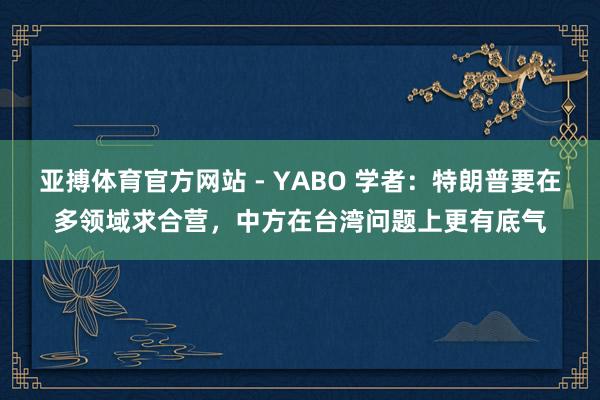 亚搏体育官方网站 - YABO 学者：特朗普要在多领域求合营，中方在台湾问题上更有底气