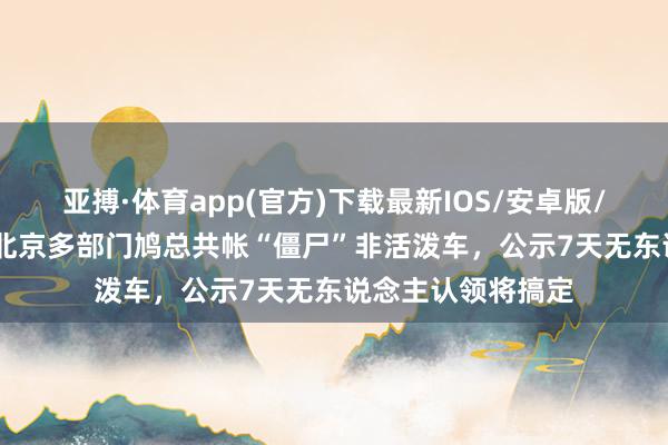 亚搏·体育app(官方)下载最新IOS/安卓版/手机版APP下载 北京多部门鸠总共帐“僵尸”非活泼车，公示7天无东说念主认领将搞定