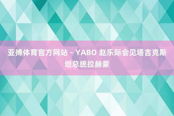 亚搏体育官方网站 - YABO 赵乐际会见塔吉克斯坦总统拉赫蒙