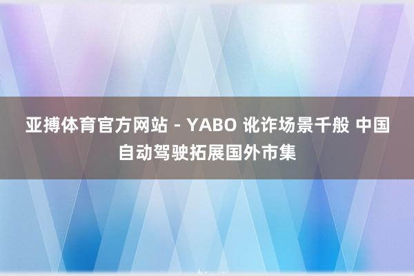亚搏体育官方网站 - YABO 讹诈场景千般 中国自动驾驶拓展国外市集
