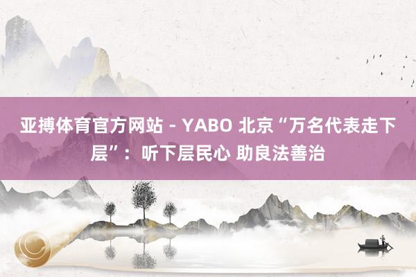 亚搏体育官方网站 - YABO 北京“万名代表走下层”:听下层民心 助良法善治