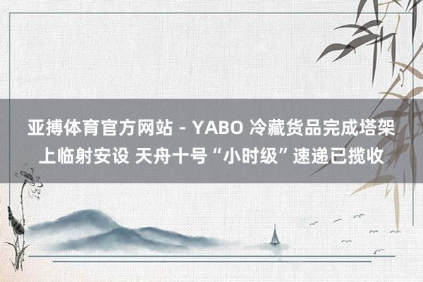 亚搏体育官方网站 - YABO 冷藏货品完成塔架上临射安设 天舟十号“小时级”速递已揽收