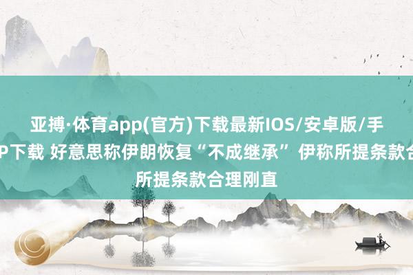 亚搏·体育app(官方)下载最新IOS/安卓版/手机版APP下载 好意思称伊朗恢复“不成继承” 伊称所提条款合理刚直