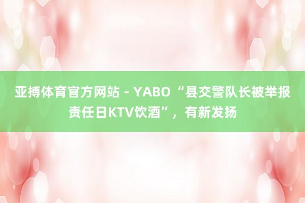 亚搏体育官方网站 - YABO “县交警队长被举报责任日KTV饮酒”，有新发扬