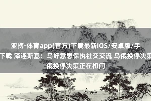 亚搏·体育app(官方)下载最新IOS/安卓版/手机版APP下载 泽连斯基：乌好意思保执社交交流 乌俄换俘决策正在扣问